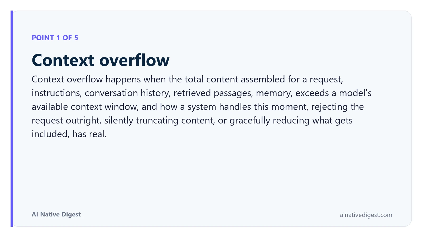 Point 1 of 5: Context overflow. Context overflow happens when the total content assembled for a request, instructions, conversation history, retrieved passages, memory, exceeds a model's available context window, and how a system handles this moment, rejecting the request outright, silently truncating content, or gracefully reducing what gets included, has real. ainativedigest.com