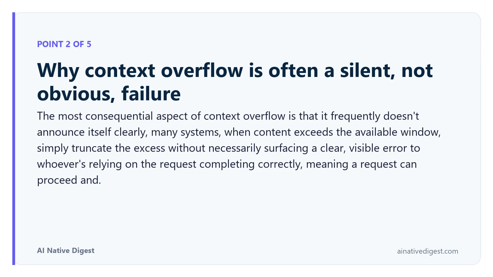 Point 2 of 5: Why context overflow is often a silent, not obvious, failure. The most consequential aspect of context overflow is that it frequently doesn't announce itself clearly, many systems, when content exceeds the available window, simply truncate the excess without necessarily surfacing a clear, visible error to whoever's relying on the request completing correctly, meaning a request can proceed and. ainativedigest.com