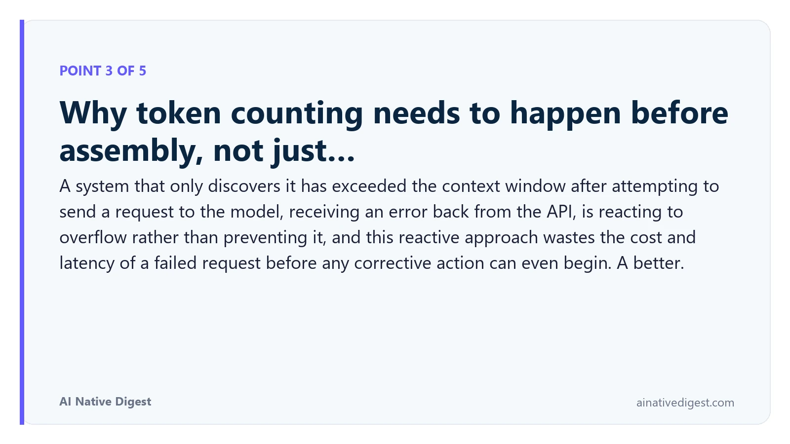 Point 3 of 5: Why token counting needs to happen before assembly, not just…. A system that only discovers it has exceeded the context window after attempting to send a request to the model, receiving an error back from the API, is reacting to overflow rather than preventing it, and this reactive approach wastes the cost and latency of a failed request before any corrective action can even begin. A better. ainativedigest.com