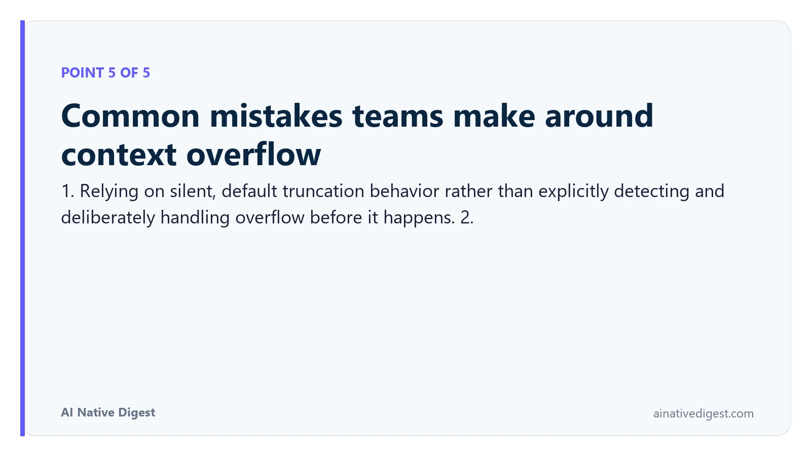 Point 5 of 5: Common mistakes teams make around context overflow. 1. Relying on silent, default truncation behavior rather than explicitly detecting and deliberately handling overflow before it happens. 2. ainativedigest.com