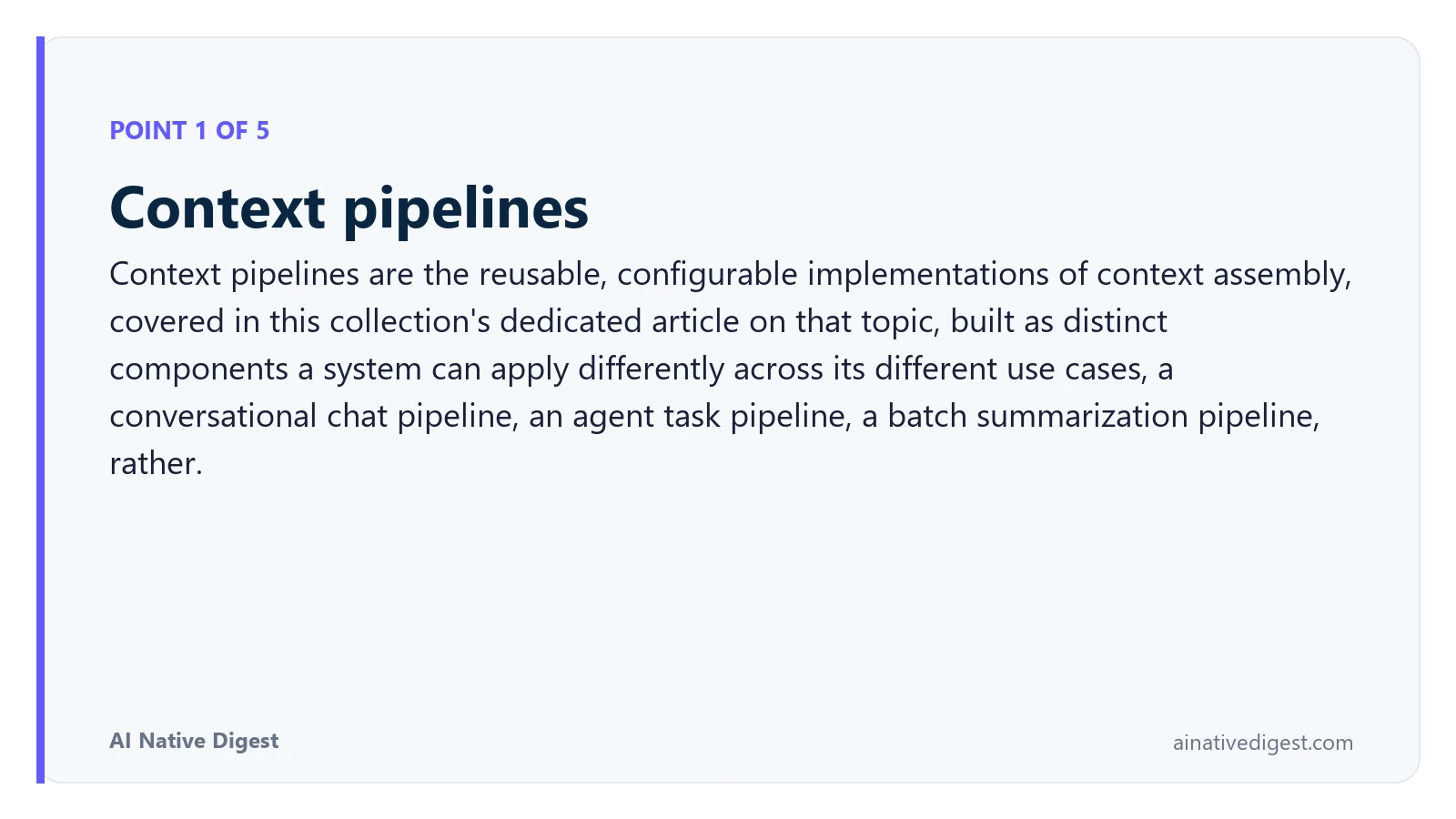 Point 1 of 5: Context pipelines. Context pipelines are the reusable, configurable implementations of context assembly, covered in this collection's dedicated article on that topic, built as distinct components a system can apply differently across its different use cases, a conversational chat pipeline, an agent task pipeline, a batch summarization pipeline, rather. ainativedigest.com