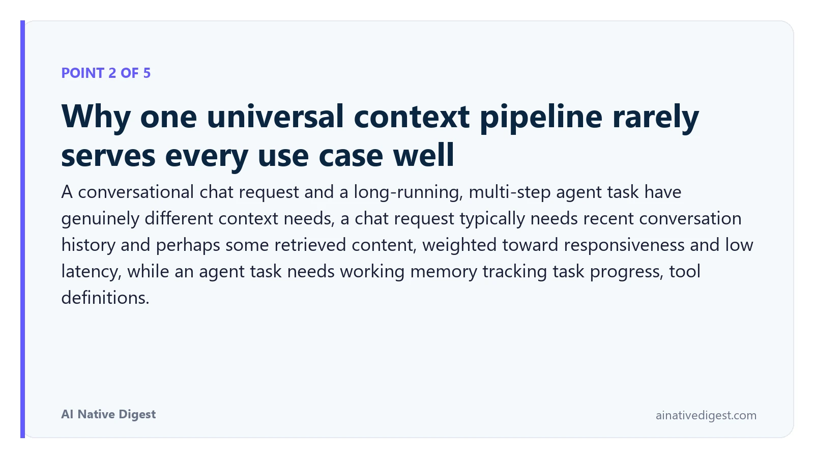 Point 2 of 5: Why one universal context pipeline rarely serves every use case well. A conversational chat request and a long-running, multi-step agent task have genuinely different context needs, a chat request typically needs recent conversation history and perhaps some retrieved content, weighted toward responsiveness and low latency, while an agent task needs working memory tracking task progress, tool definitions. ainativedigest.com