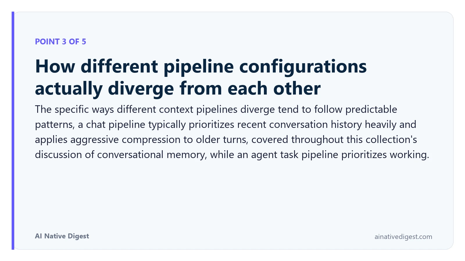 Point 3 of 5: How different pipeline configurations actually diverge from each other. The specific ways different context pipelines diverge tend to follow predictable patterns, a chat pipeline typically prioritizes recent conversation history heavily and applies aggressive compression to older turns, covered throughout this collection's discussion of conversational memory, while an agent task pipeline prioritizes working. ainativedigest.com