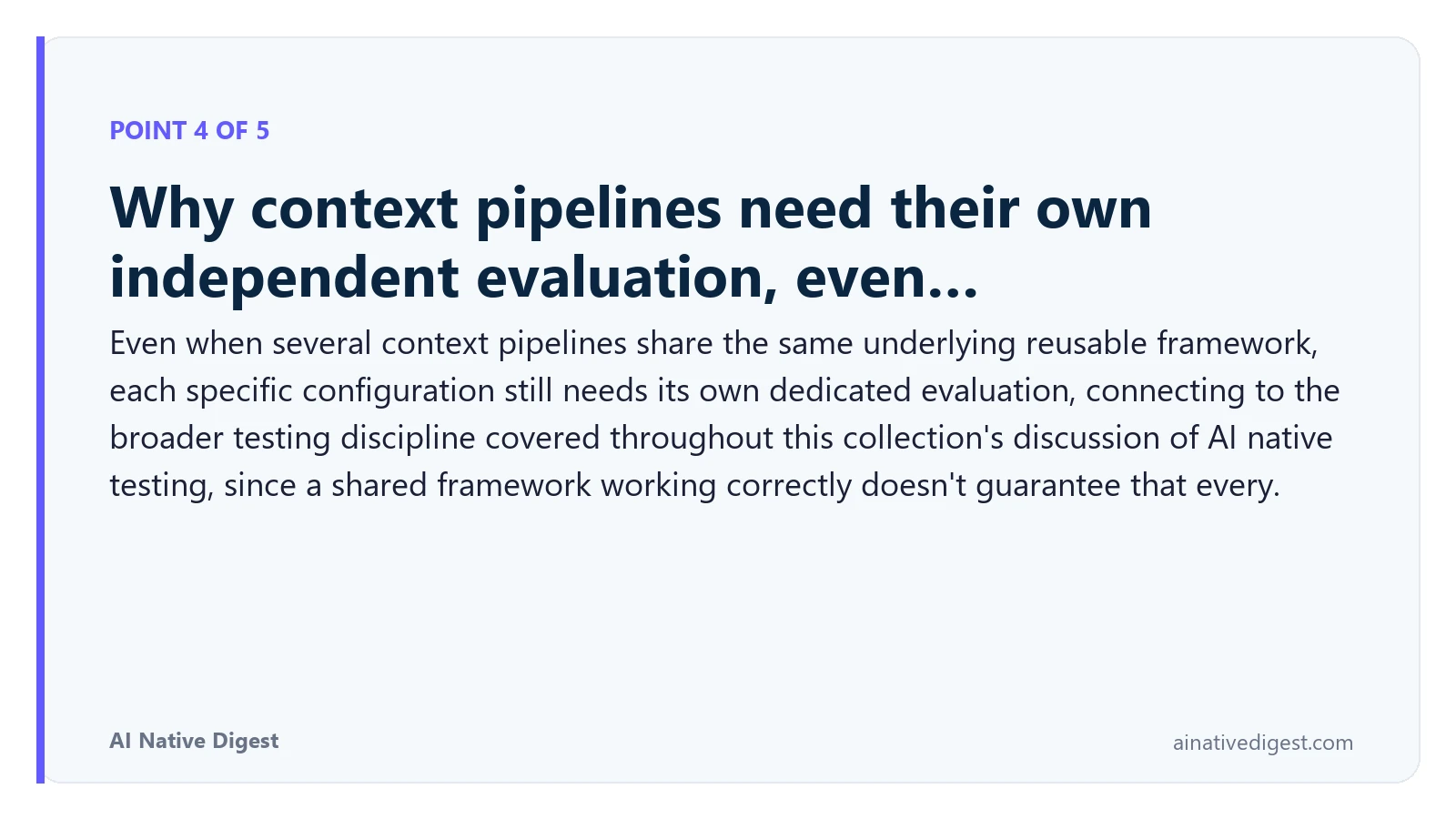 Point 4 of 5: Why context pipelines need their own independent evaluation, even…. Even when several context pipelines share the same underlying reusable framework, each specific configuration still needs its own dedicated evaluation, connecting to the broader testing discipline covered throughout this collection's discussion of AI native testing, since a shared framework working correctly doesn't guarantee that every. ainativedigest.com