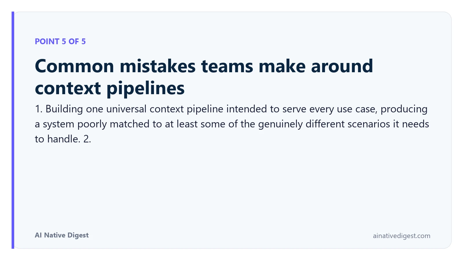 Point 5 of 5: Common mistakes teams make around context pipelines. 1. Building one universal context pipeline intended to serve every use case, producing a system poorly matched to at least some of the genuinely different scenarios it needs to handle. 2. ainativedigest.com