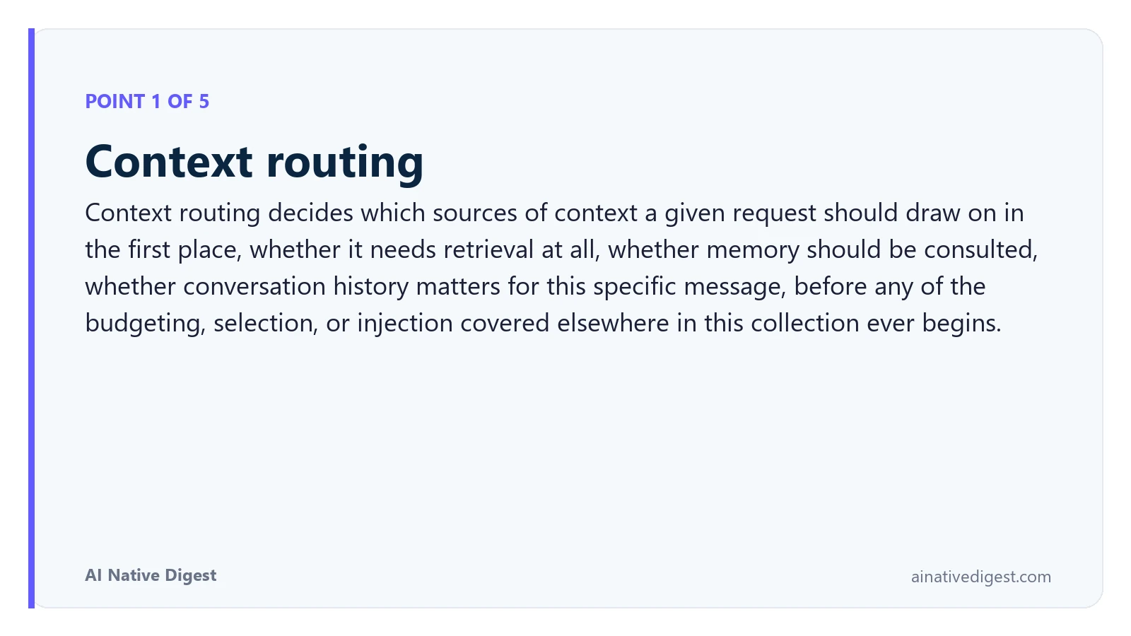 Point 1 of 5: Context routing. Context routing decides which sources of context a given request should draw on in the first place, whether it needs retrieval at all, whether memory should be consulted, whether conversation history matters for this specific message, before any of the budgeting, selection, or injection covered elsewhere in this collection ever begins. ainativedigest.com