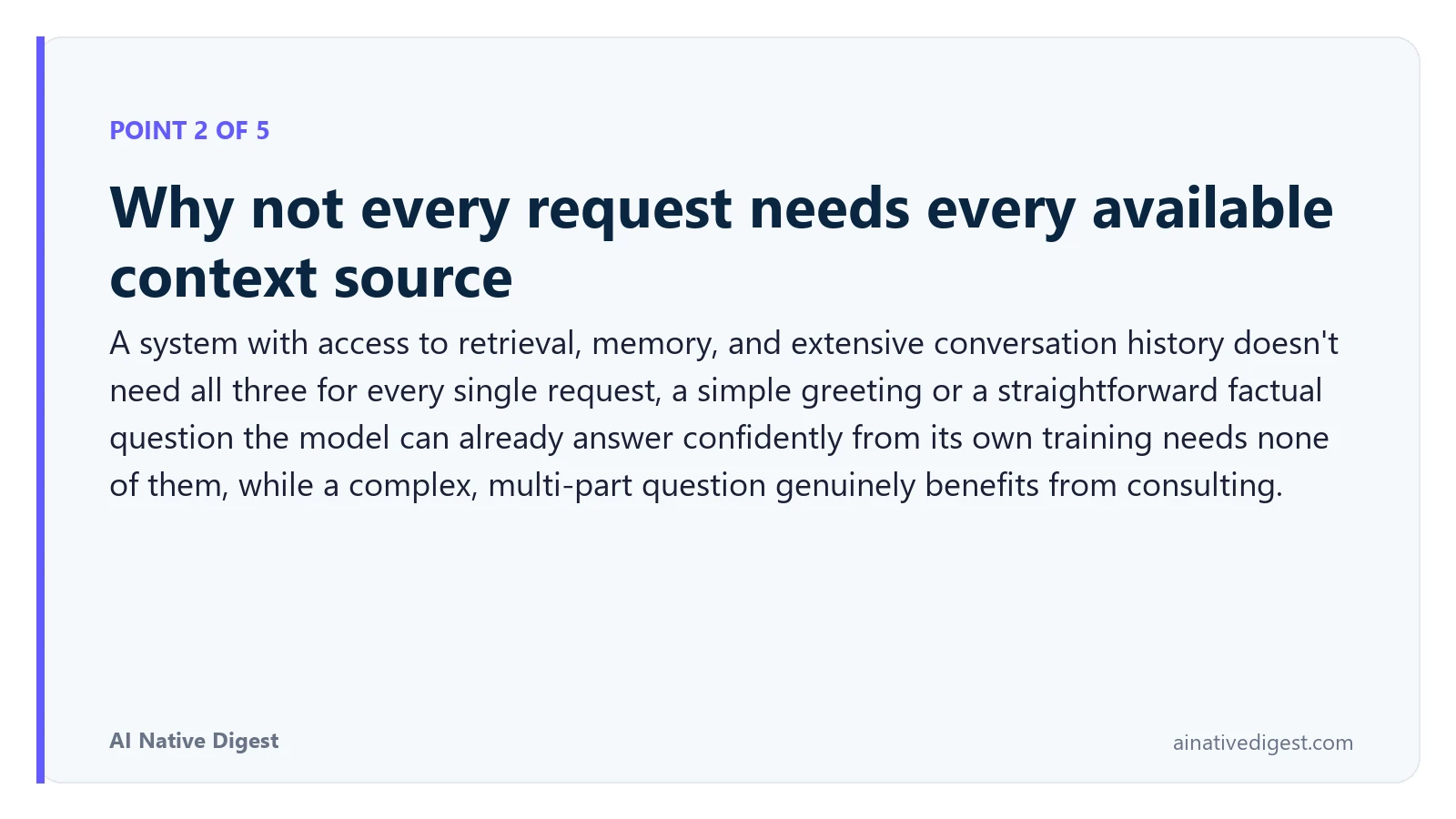Point 2 of 5: Why not every request needs every available context source. A system with access to retrieval, memory, and extensive conversation history doesn't need all three for every single request, a simple greeting or a straightforward factual question the model can already answer confidently from its own training needs none of them, while a complex, multi-part question genuinely benefits from consulting. ainativedigest.com