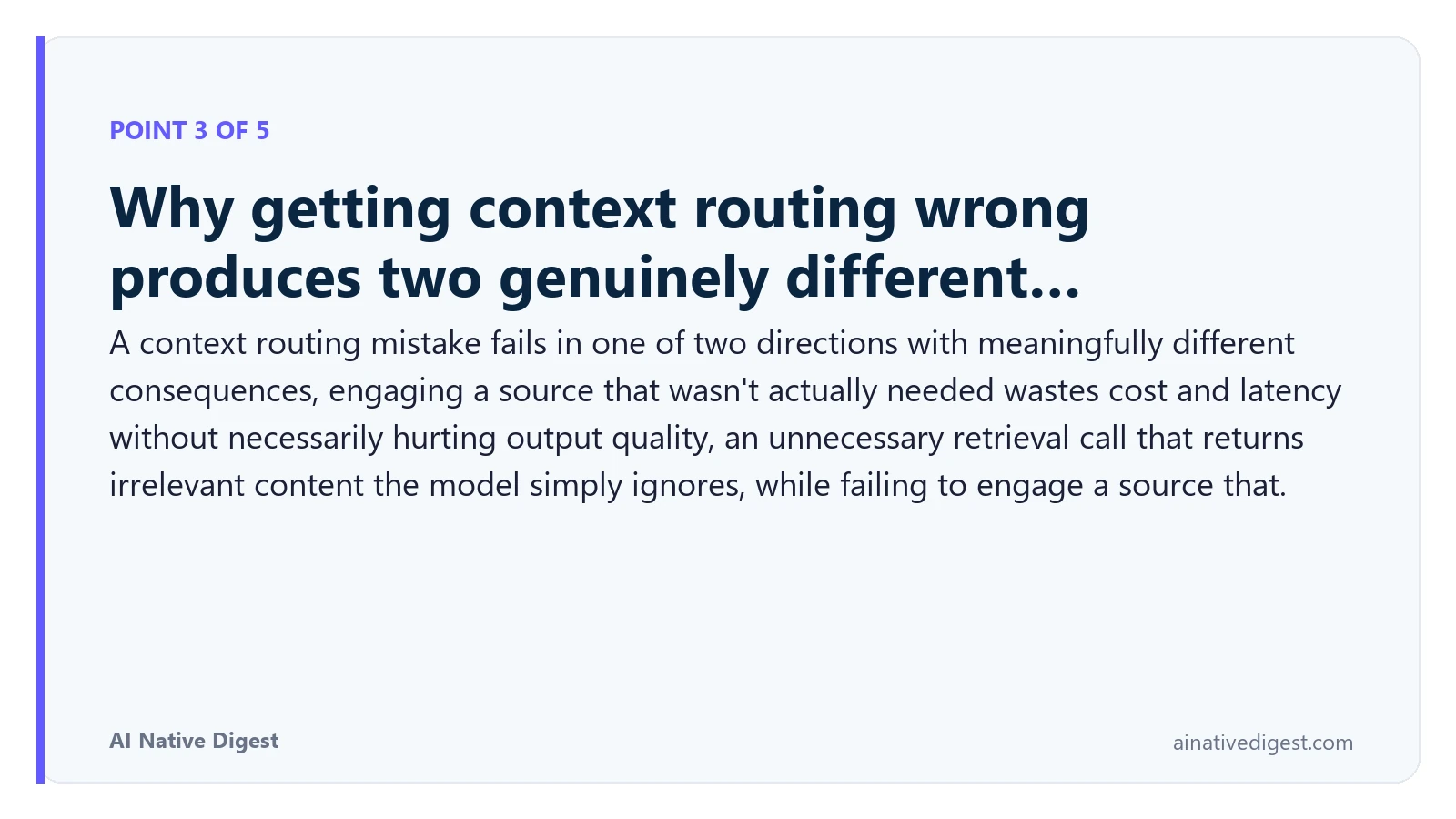 Point 3 of 5: Why getting context routing wrong produces two genuinely different…. A context routing mistake fails in one of two directions with meaningfully different consequences, engaging a source that wasn't actually needed wastes cost and latency without necessarily hurting output quality, an unnecessary retrieval call that returns irrelevant content the model simply ignores, while failing to engage a source that. ainativedigest.com