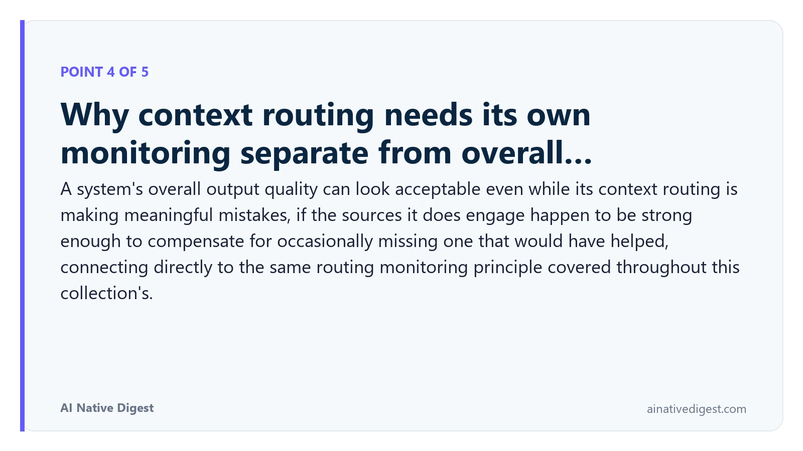 Point 4 of 5: Why context routing needs its own monitoring separate from overall…. A system's overall output quality can look acceptable even while its context routing is making meaningful mistakes, if the sources it does engage happen to be strong enough to compensate for occasionally missing one that would have helped, connecting directly to the same routing monitoring principle covered throughout this collection's. ainativedigest.com