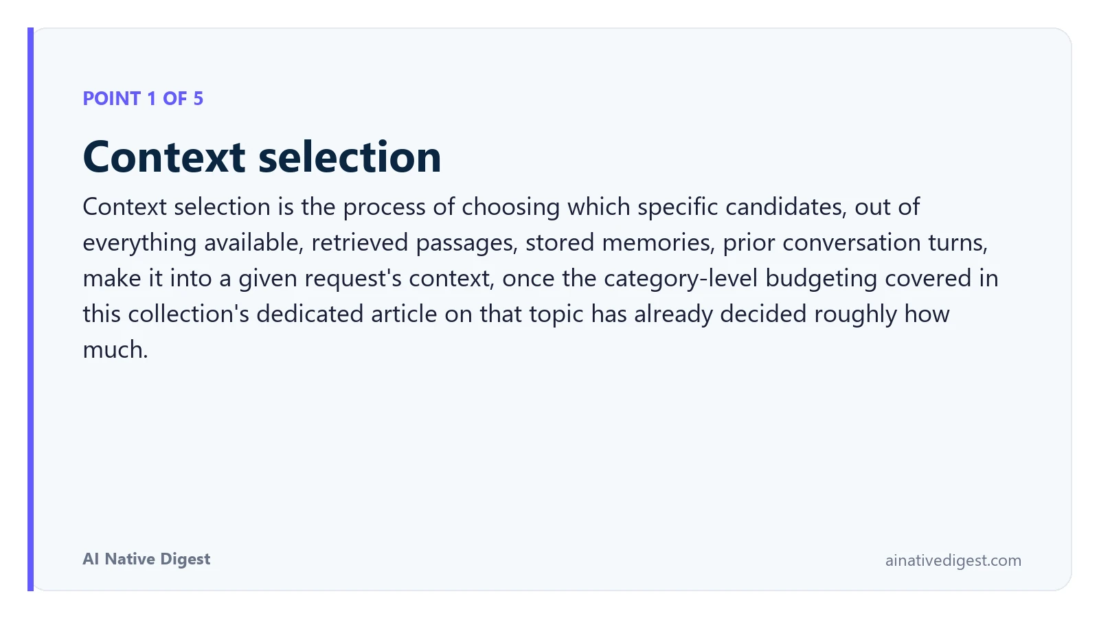 Point 1 of 5: Context selection. Context selection is the process of choosing which specific candidates, out of everything available, retrieved passages, stored memories, prior conversation turns, make it into a given request's context, once the category-level budgeting covered in this collection's dedicated article on that topic has already decided roughly how much. ainativedigest.com
