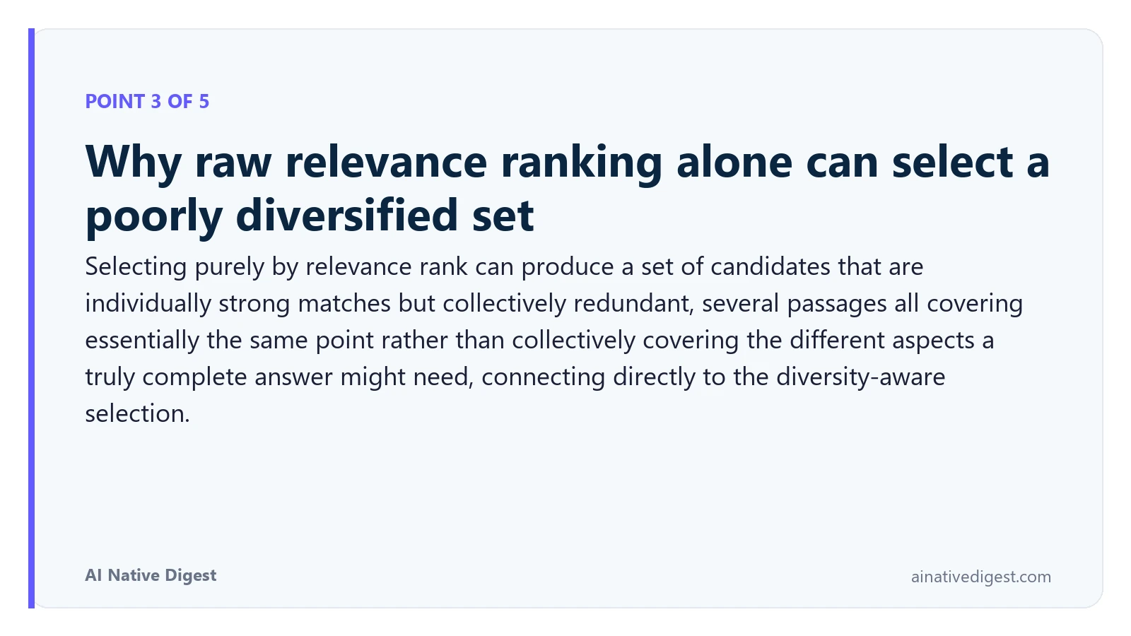 Point 3 of 5: Why raw relevance ranking alone can select a poorly diversified set. Selecting purely by relevance rank can produce a set of candidates that are individually strong matches but collectively redundant, several passages all covering essentially the same point rather than collectively covering the different aspects a truly complete answer might need, connecting directly to the diversity-aware selection. ainativedigest.com