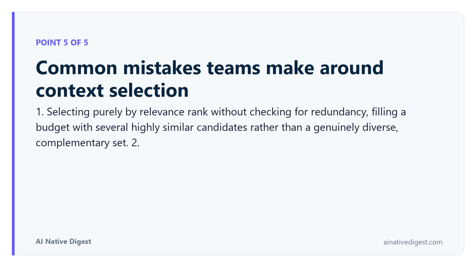 Point 5 of 5: Common mistakes teams make around context selection. 1. Selecting purely by relevance rank without checking for redundancy, filling a budget with several highly similar candidates rather than a genuinely diverse, complementary set. 2. ainativedigest.com