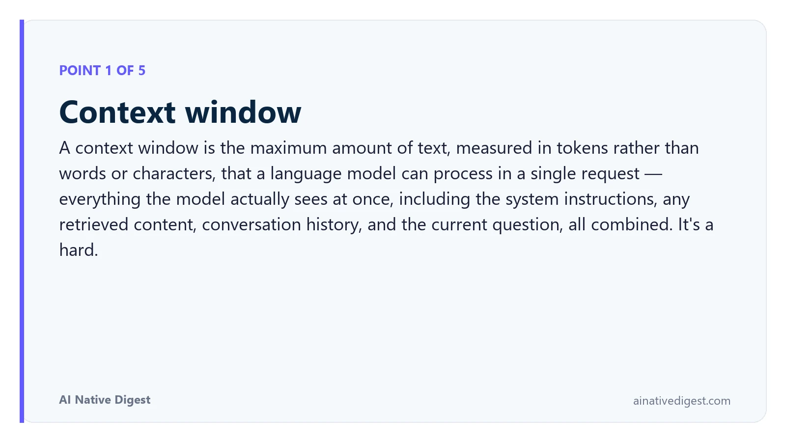 Point 1 of 5: Context window. A context window is the maximum amount of text, measured in tokens rather than words or characters, that a language model can process in a single request — everything the model actually sees at once, including the system instructions, any retrieved content, conversation history, and the current question, all combined. It's a hard. ainativedigest.com