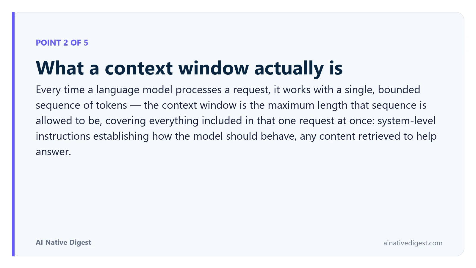 Point 2 of 5: What a context window actually is. Every time a language model processes a request, it works with a single, bounded sequence of tokens — the context window is the maximum length that sequence is allowed to be, covering everything included in that one request at once: system-level instructions establishing how the model should behave, any content retrieved to help answer. ainativedigest.com