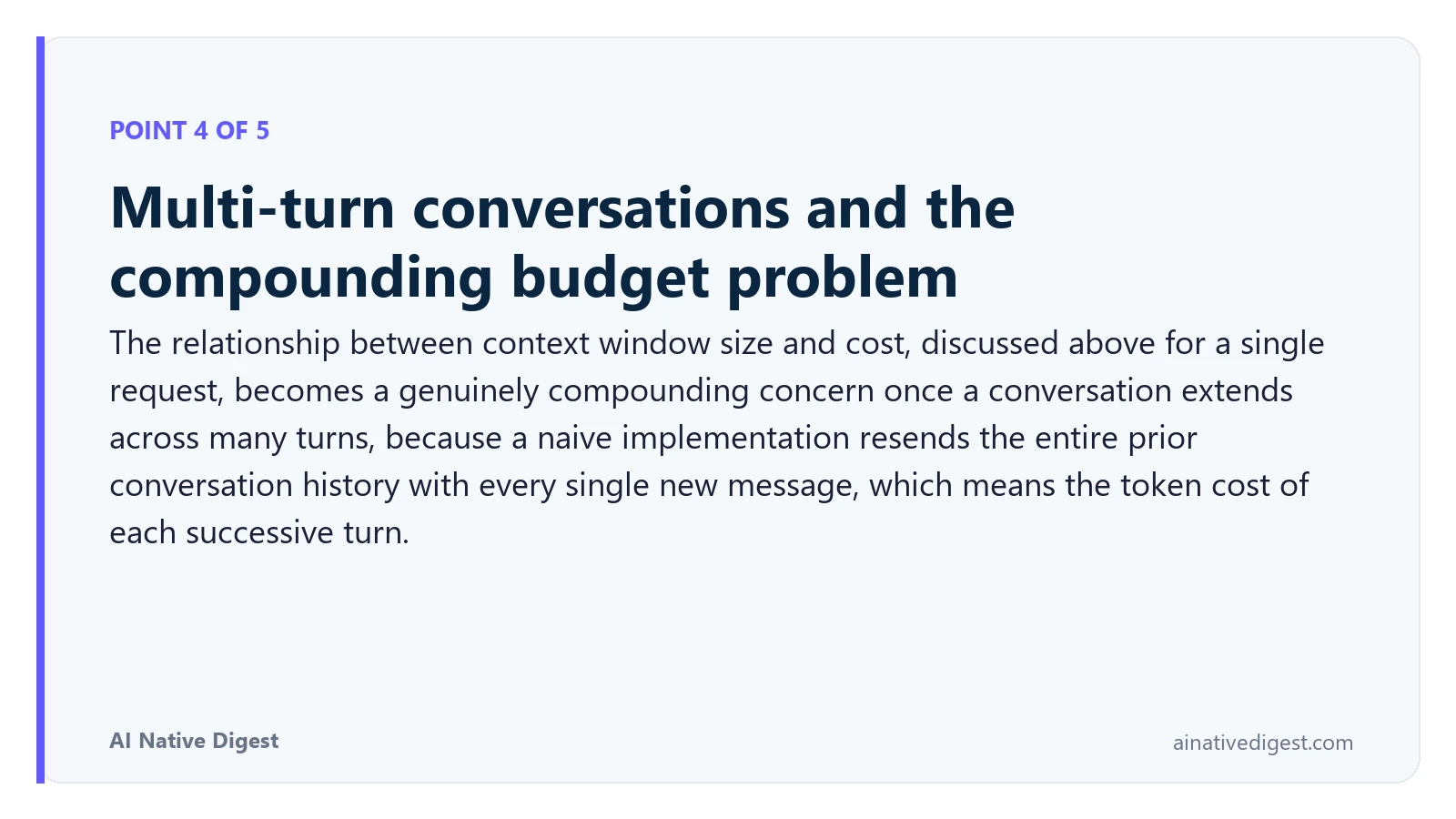 Point 4 of 5: Multi-turn conversations and the compounding budget problem. The relationship between context window size and cost, discussed above for a single request, becomes a genuinely compounding concern once a conversation extends across many turns, because a naive implementation resends the entire prior conversation history with every single new message, which means the token cost of each successive turn. ainativedigest.com