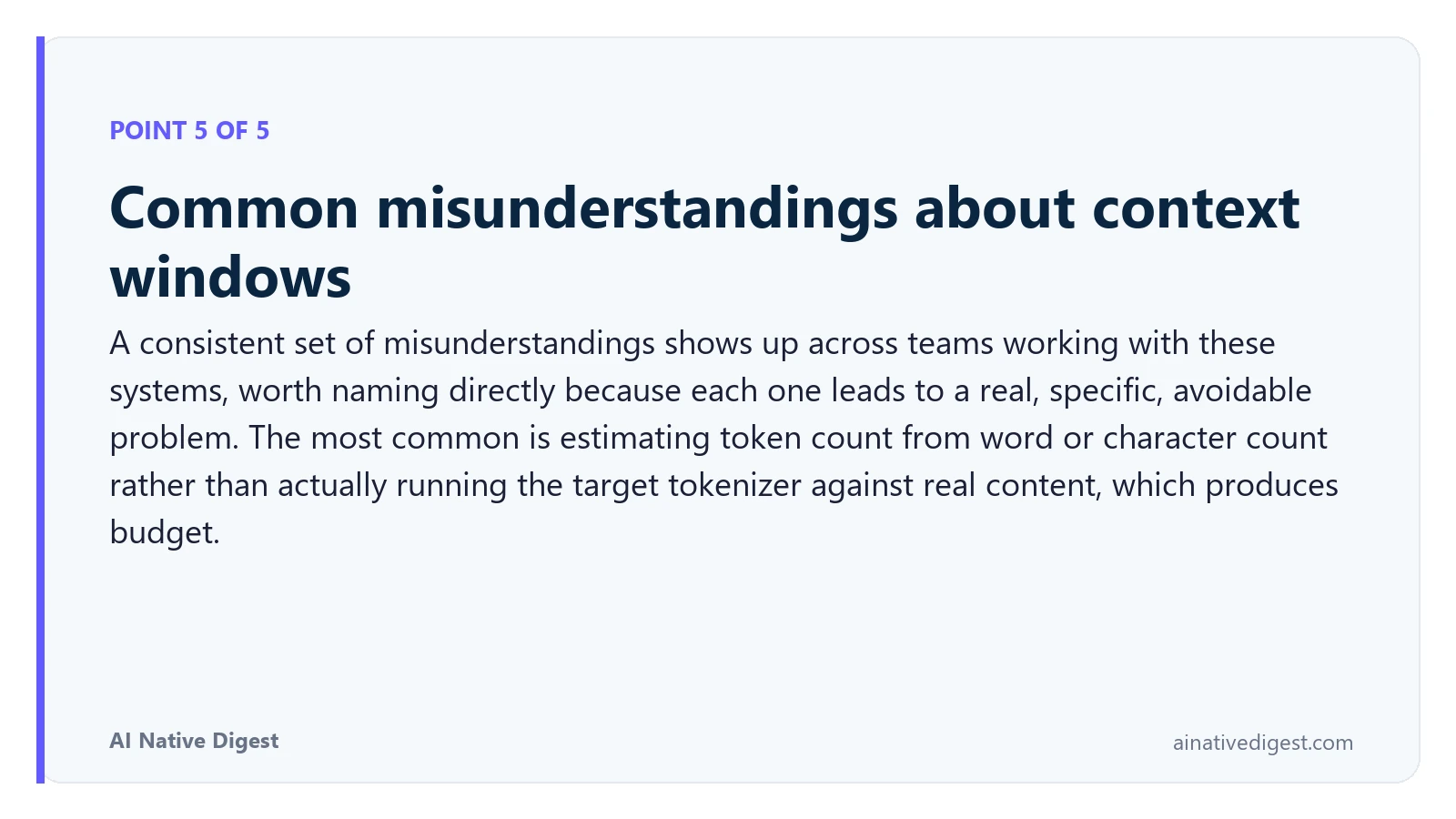 Point 5 of 5: Common misunderstandings about context windows. A consistent set of misunderstandings shows up across teams working with these systems, worth naming directly because each one leads to a real, specific, avoidable problem. The most common is estimating token count from word or character count rather than actually running the target tokenizer against real content, which produces budget. ainativedigest.com