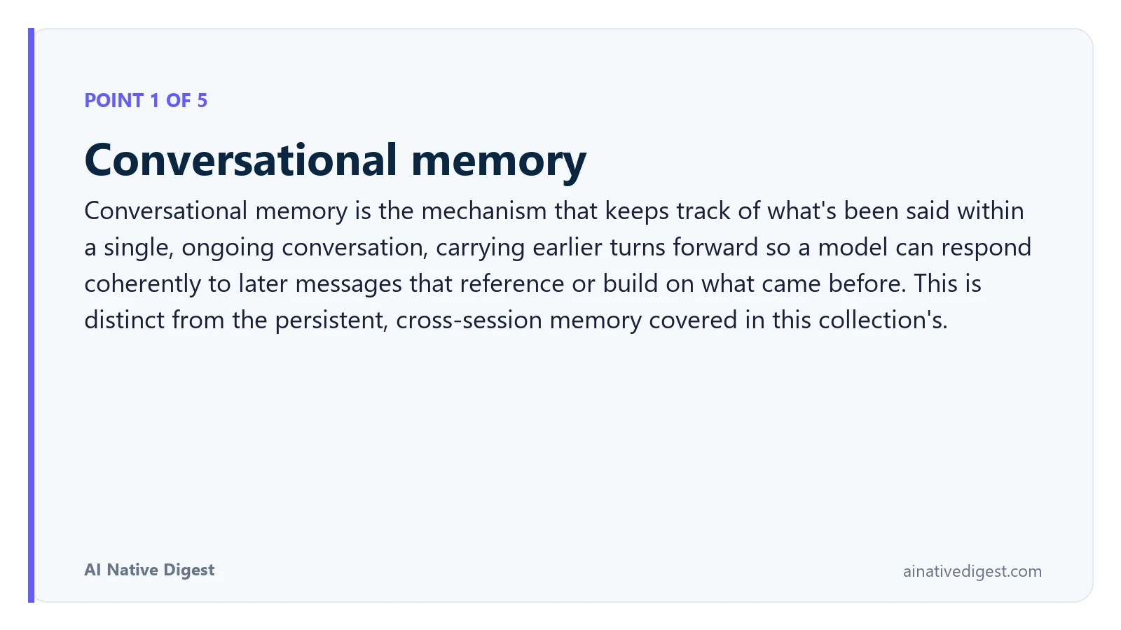 Point 1 of 5: Conversational memory. Conversational memory is the mechanism that keeps track of what's been said within a single, ongoing conversation, carrying earlier turns forward so a model can respond coherently to later messages that reference or build on what came before. This is distinct from the persistent, cross-session memory covered in this collection's. ainativedigest.com