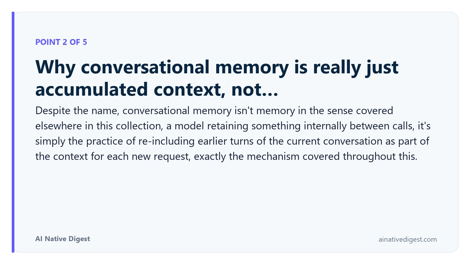 Point 2 of 5: Why conversational memory is really just accumulated context, not…. Despite the name, conversational memory isn't memory in the sense covered elsewhere in this collection, a model retaining something internally between calls, it's simply the practice of re-including earlier turns of the current conversation as part of the context for each new request, exactly the mechanism covered throughout this. ainativedigest.com