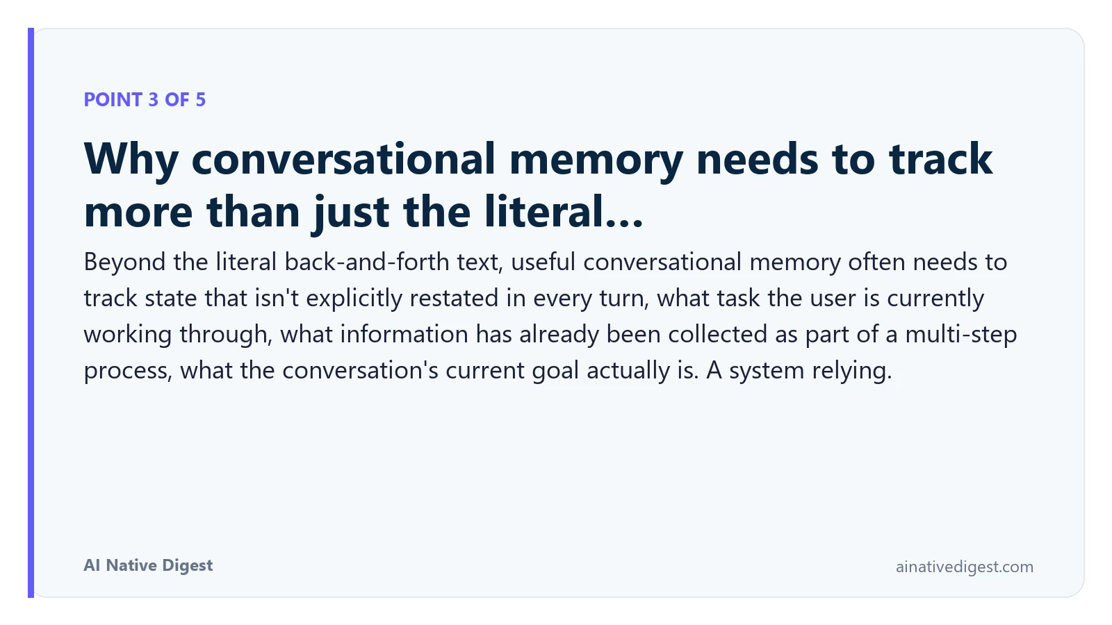 Point 3 of 5: Why conversational memory needs to track more than just the literal…. Beyond the literal back-and-forth text, useful conversational memory often needs to track state that isn't explicitly restated in every turn, what task the user is currently working through, what information has already been collected as part of a multi-step process, what the conversation's current goal actually is. A system relying. ainativedigest.com