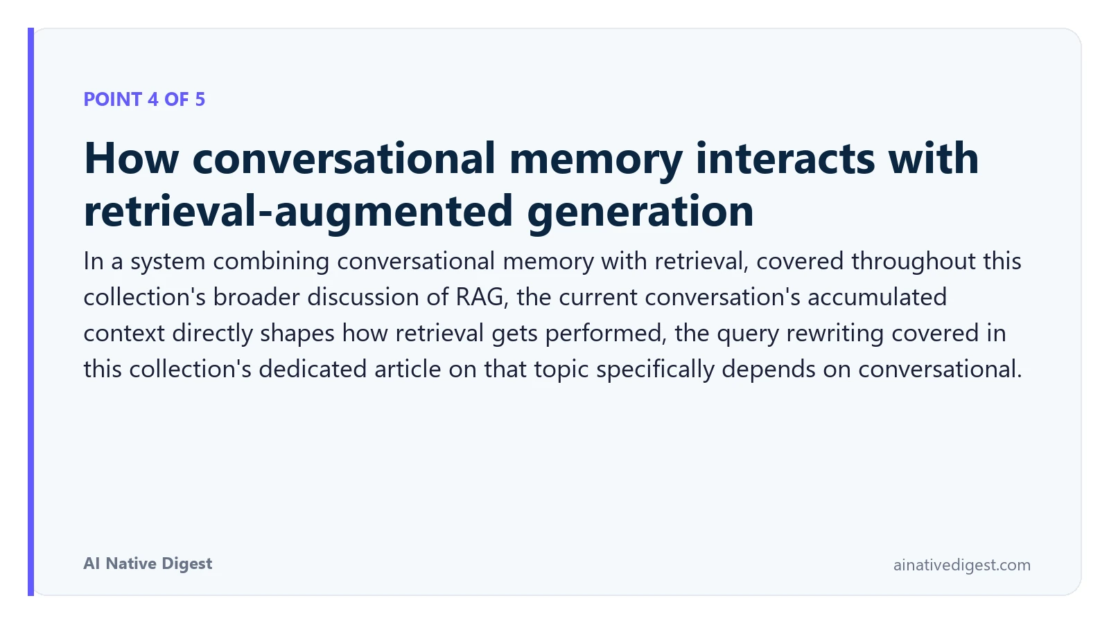 Point 4 of 5: How conversational memory interacts with retrieval-augmented generation. In a system combining conversational memory with retrieval, covered throughout this collection's broader discussion of RAG, the current conversation's accumulated context directly shapes how retrieval gets performed, the query rewriting covered in this collection's dedicated article on that topic specifically depends on conversational. ainativedigest.com