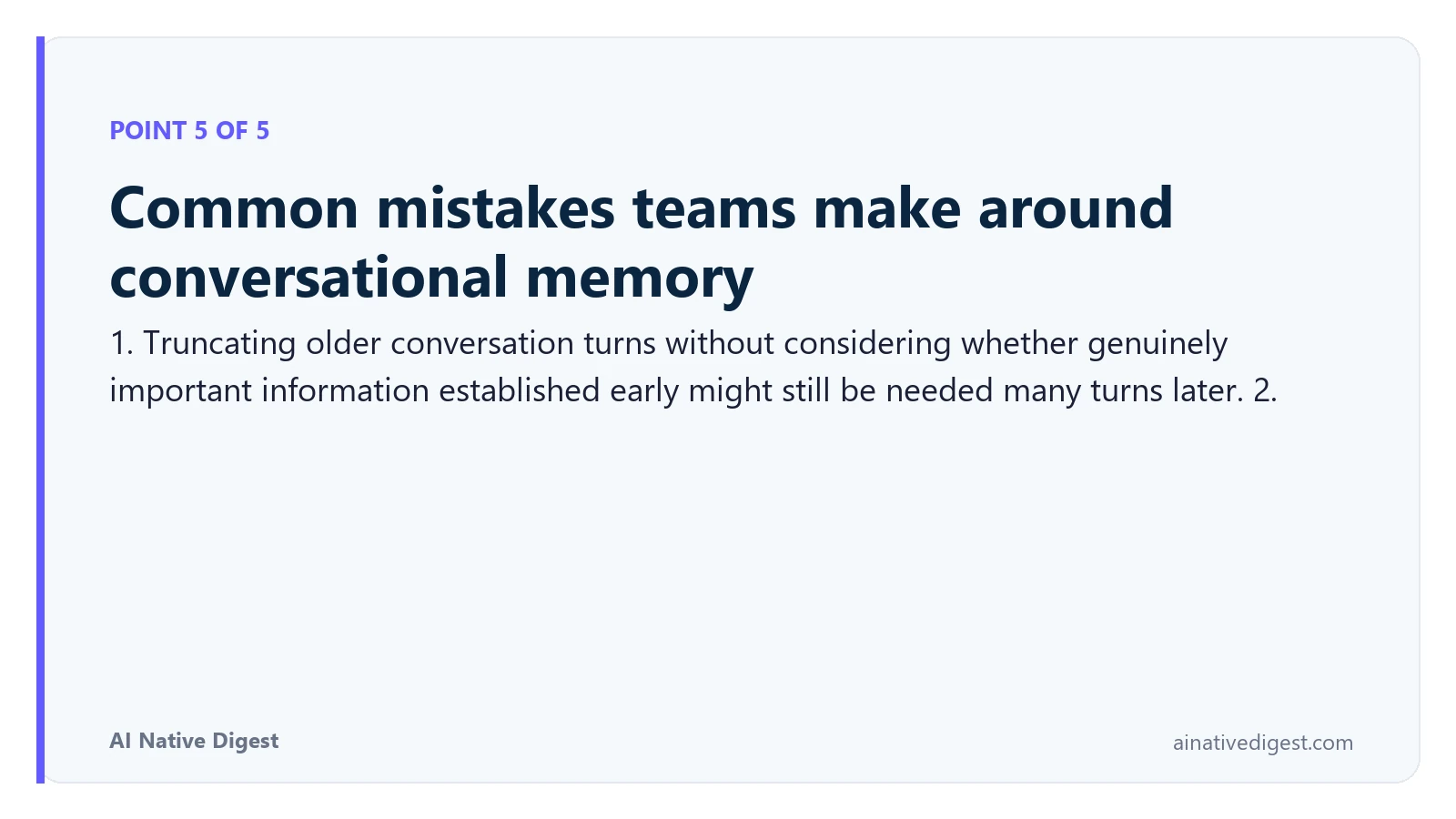 Point 5 of 5: Common mistakes teams make around conversational memory. 1. Truncating older conversation turns without considering whether genuinely important information established early might still be needed many turns later. 2. ainativedigest.com