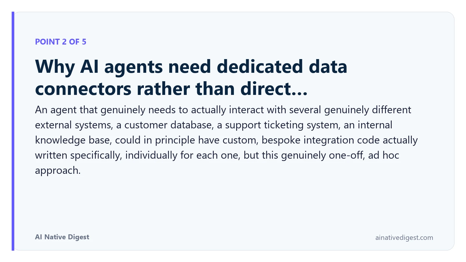 Point 2 of 5: Why AI agents need dedicated data connectors rather than direct…. An agent that genuinely needs to actually interact with several genuinely different external systems, a customer database, a support ticketing system, an internal knowledge base, could in principle have custom, bespoke integration code actually written specifically, individually for each one, but this genuinely one-off, ad hoc approach. ainativedigest.com