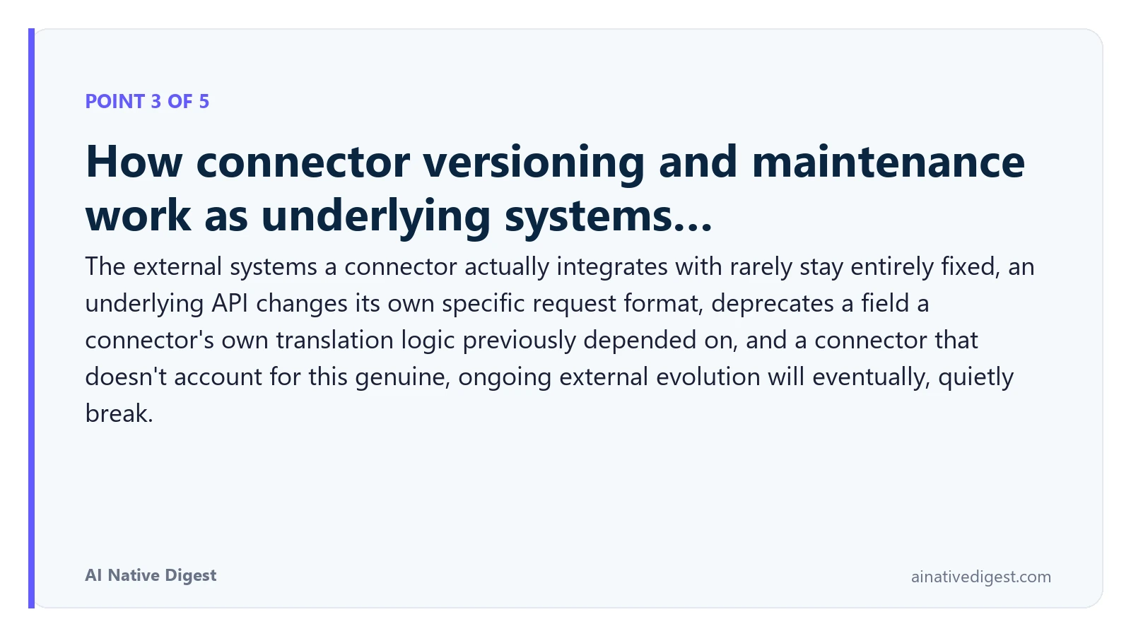 Point 3 of 5: How connector versioning and maintenance work as underlying systems…. The external systems a connector actually integrates with rarely stay entirely fixed, an underlying API changes its own specific request format, deprecates a field a connector's own translation logic previously depended on, and a connector that doesn't account for this genuine, ongoing external evolution will eventually, quietly break. ainativedigest.com