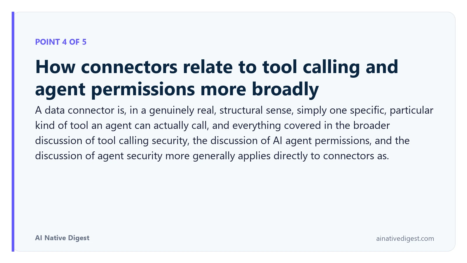Point 4 of 5: How connectors relate to tool calling and agent permissions more broadly. A data connector is, in a genuinely real, structural sense, simply one specific, particular kind of tool an agent can actually call, and everything covered in the broader discussion of tool calling security, the discussion of AI agent permissions, and the discussion of agent security more generally applies directly to connectors as. ainativedigest.com