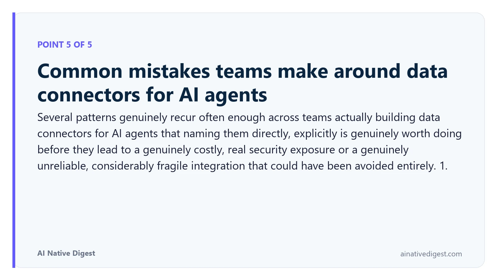 Point 5 of 5: Common mistakes teams make around data connectors for AI agents. Several patterns genuinely recur often enough across teams actually building data connectors for AI agents that naming them directly, explicitly is genuinely worth doing before they lead to a genuinely costly, real security exposure or a genuinely unreliable, considerably fragile integration that could have been avoided entirely. 1. ainativedigest.com