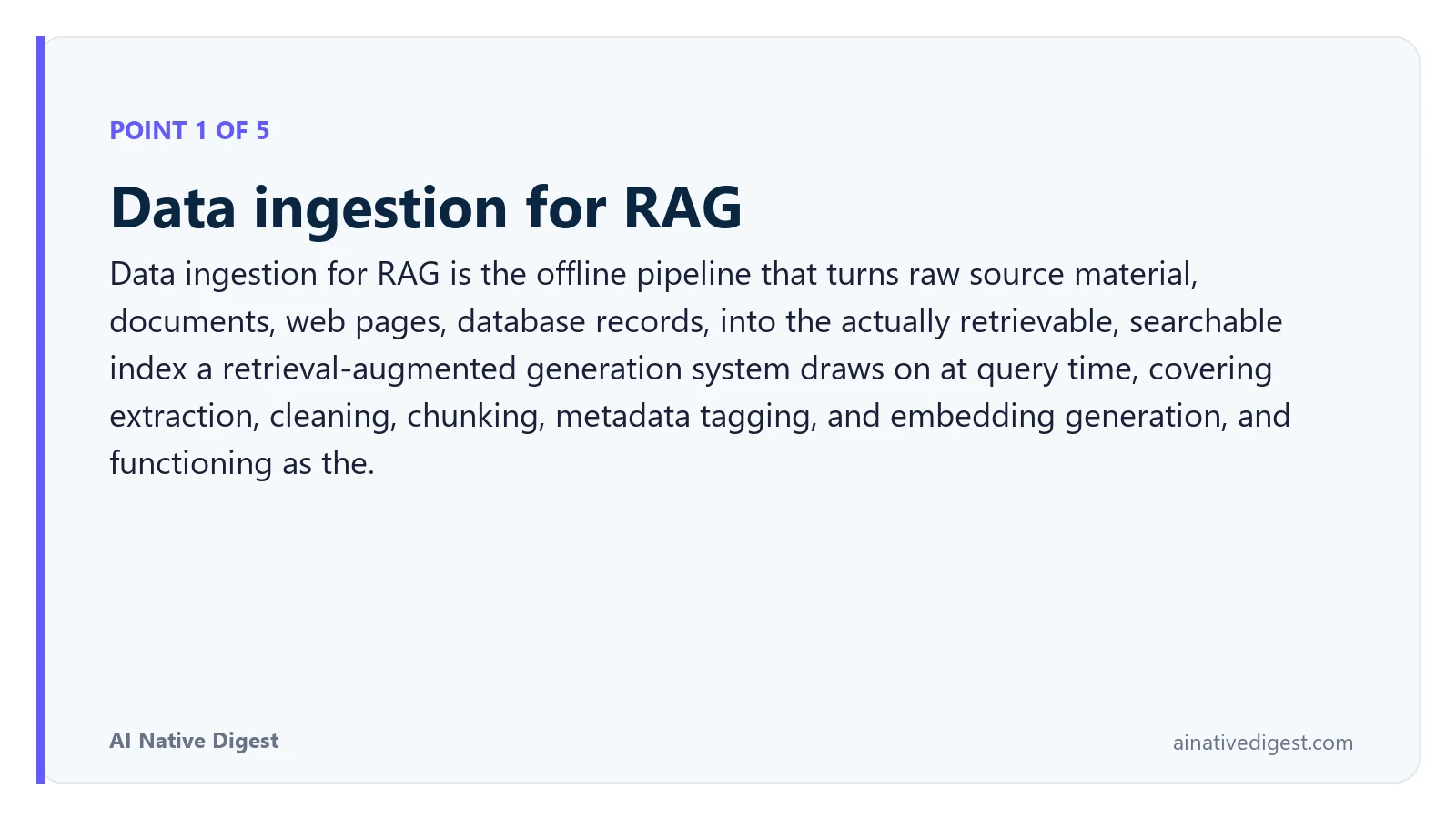 Point 1 of 5: Data ingestion for RAG. Data ingestion for RAG is the offline pipeline that turns raw source material, documents, web pages, database records, into the actually retrievable, searchable index a retrieval-augmented generation system draws on at query time, covering extraction, cleaning, chunking, metadata tagging, and embedding generation, and functioning as the. ainativedigest.com