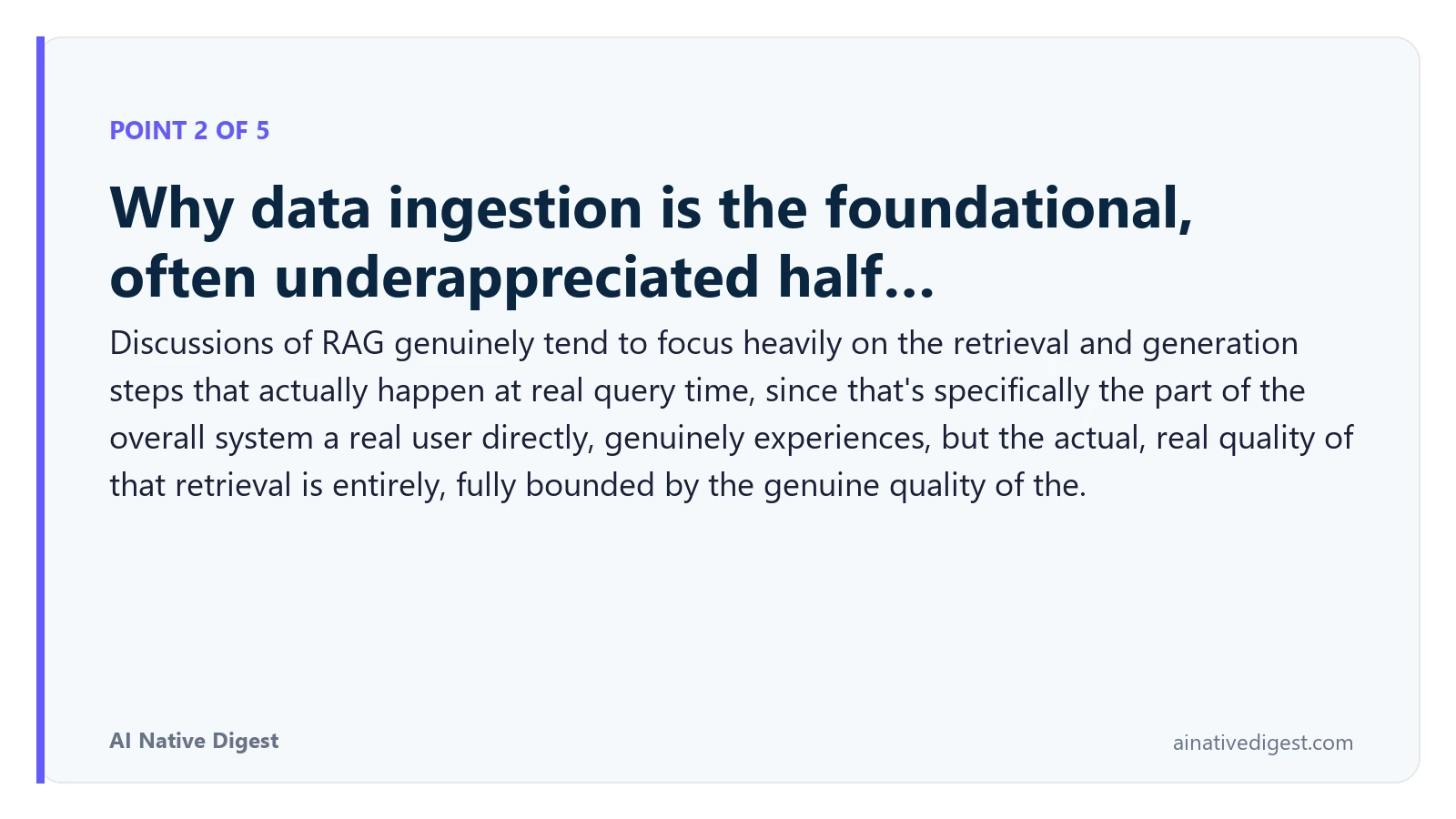 Point 2 of 5: Why data ingestion is the foundational, often underappreciated half…. Discussions of RAG genuinely tend to focus heavily on the retrieval and generation steps that actually happen at real query time, since that's specifically the part of the overall system a real user directly, genuinely experiences, but the actual, real quality of that retrieval is entirely, fully bounded by the genuine quality of the. ainativedigest.com
