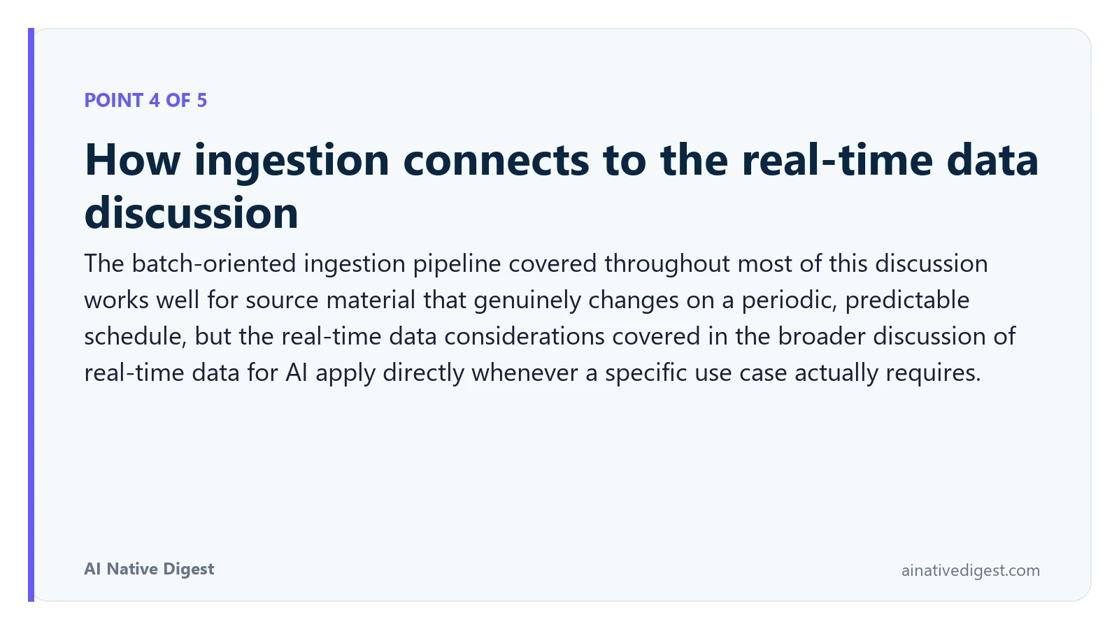 Point 4 of 5: How ingestion connects to the real-time data discussion. The batch-oriented ingestion pipeline covered throughout most of this discussion works well for source material that genuinely changes on a periodic, predictable schedule, but the real-time data considerations covered in the broader discussion of real-time data for AI apply directly whenever a specific use case actually requires. ainativedigest.com