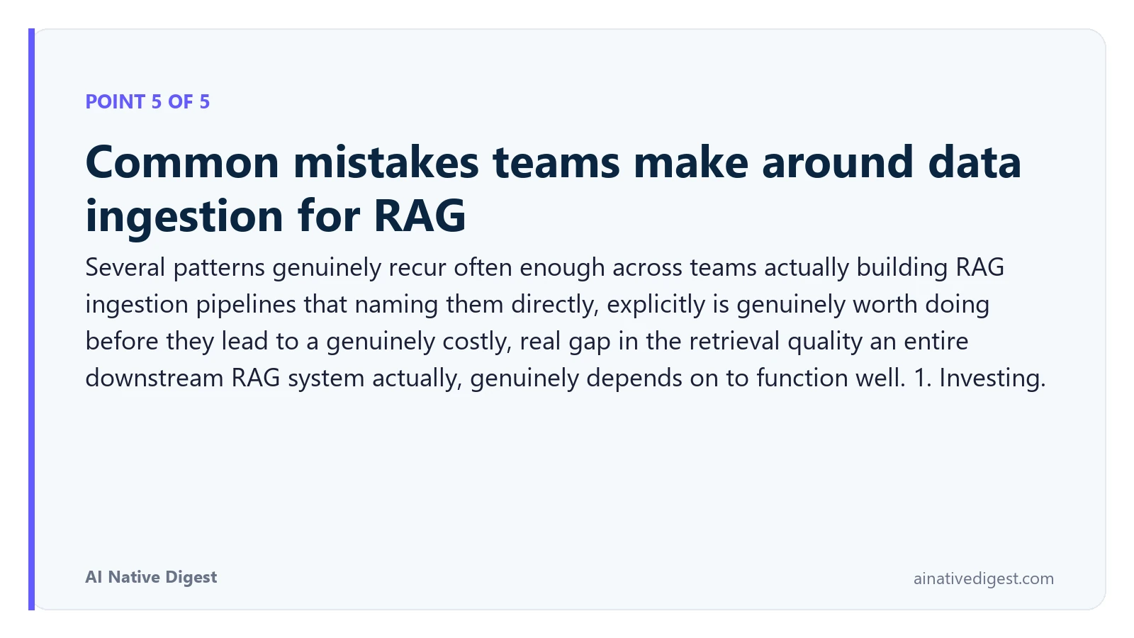 Point 5 of 5: Common mistakes teams make around data ingestion for RAG. Several patterns genuinely recur often enough across teams actually building RAG ingestion pipelines that naming them directly, explicitly is genuinely worth doing before they lead to a genuinely costly, real gap in the retrieval quality an entire downstream RAG system actually, genuinely depends on to function well. 1. Investing. ainativedigest.com