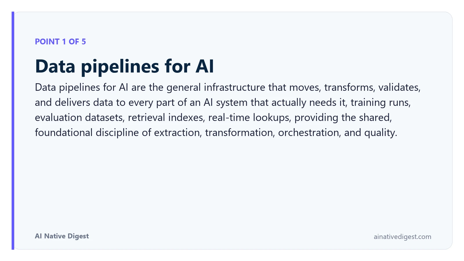 Point 1 of 5: Data pipelines for AI. Data pipelines for AI are the general infrastructure that moves, transforms, validates, and delivers data to every part of an AI system that actually needs it, training runs, evaluation datasets, retrieval indexes, real-time lookups, providing the shared, foundational discipline of extraction, transformation, orchestration, and quality. ainativedigest.com