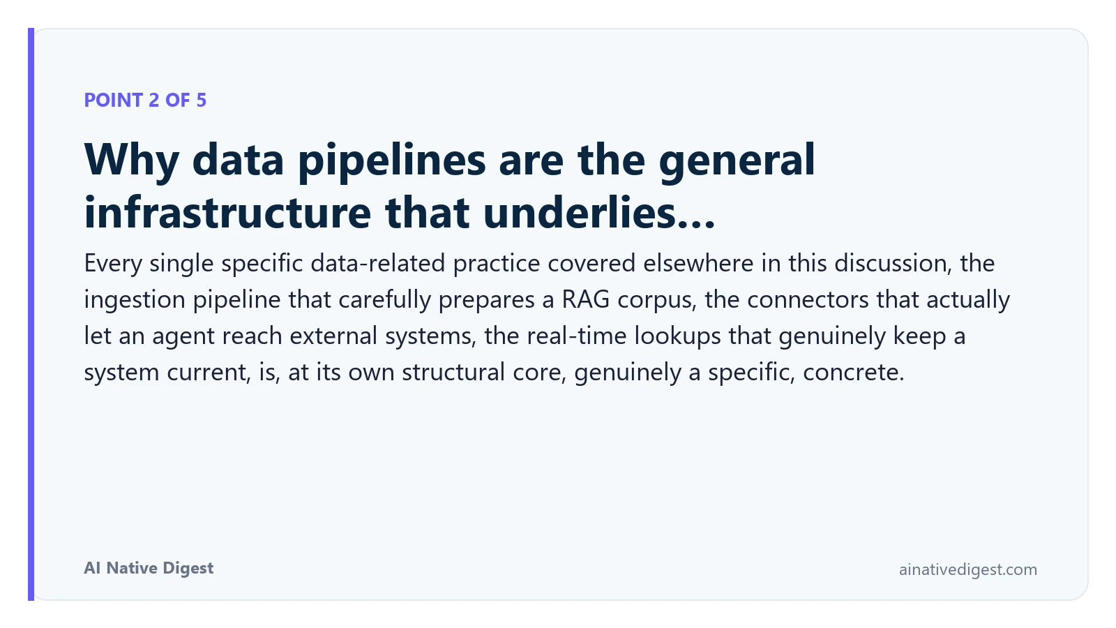 Point 2 of 5: Why data pipelines are the general infrastructure that underlies…. Every single specific data-related practice covered elsewhere in this discussion, the ingestion pipeline that carefully prepares a RAG corpus, the connectors that actually let an agent reach external systems, the real-time lookups that genuinely keep a system current, is, at its own structural core, genuinely a specific, concrete. ainativedigest.com