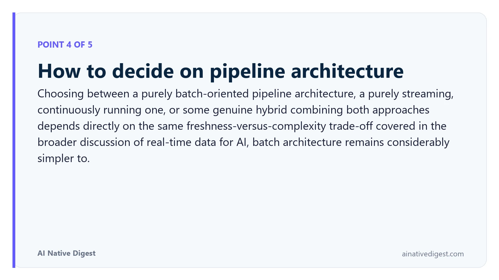 Point 4 of 5: How to decide on pipeline architecture. Choosing between a purely batch-oriented pipeline architecture, a purely streaming, continuously running one, or some genuine hybrid combining both approaches depends directly on the same freshness-versus-complexity trade-off covered in the broader discussion of real-time data for AI, batch architecture remains considerably simpler to. ainativedigest.com