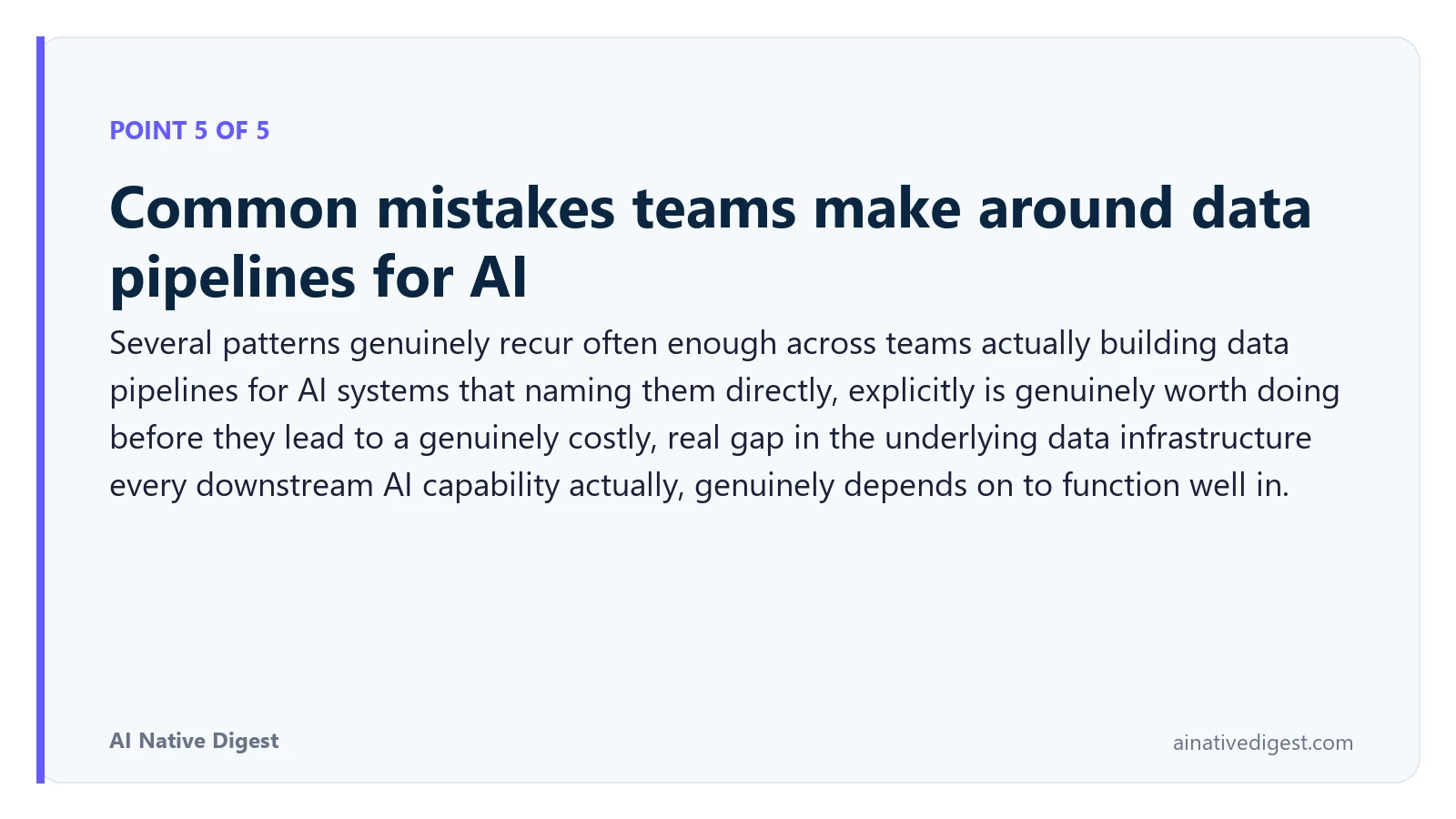 Point 5 of 5: Common mistakes teams make around data pipelines for AI. Several patterns genuinely recur often enough across teams actually building data pipelines for AI systems that naming them directly, explicitly is genuinely worth doing before they lead to a genuinely costly, real gap in the underlying data infrastructure every downstream AI capability actually, genuinely depends on to function well in. ainativedigest.com