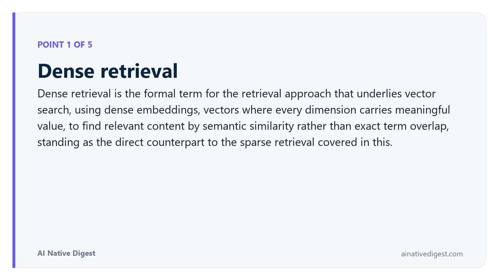 Point 1 of 5: Dense retrieval. Dense retrieval is the formal term for the retrieval approach that underlies vector search, using dense embeddings, vectors where every dimension carries meaningful value, to find relevant content by semantic similarity rather than exact term overlap, standing as the direct counterpart to the sparse retrieval covered in this. ainativedigest.com