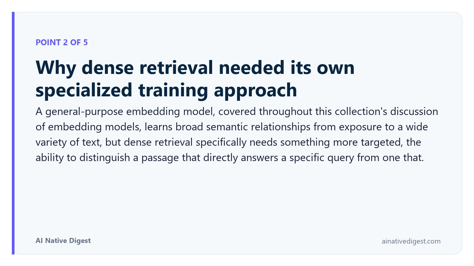Point 2 of 5: Why dense retrieval needed its own specialized training approach. A general-purpose embedding model, covered throughout this collection's discussion of embedding models, learns broad semantic relationships from exposure to a wide variety of text, but dense retrieval specifically needs something more targeted, the ability to distinguish a passage that directly answers a specific query from one that. ainativedigest.com