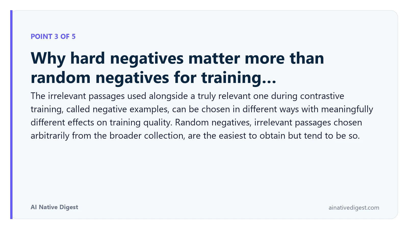 Point 3 of 5: Why hard negatives matter more than random negatives for training…. The irrelevant passages used alongside a truly relevant one during contrastive training, called negative examples, can be chosen in different ways with meaningfully different effects on training quality. Random negatives, irrelevant passages chosen arbitrarily from the broader collection, are the easiest to obtain but tend to be so. ainativedigest.com