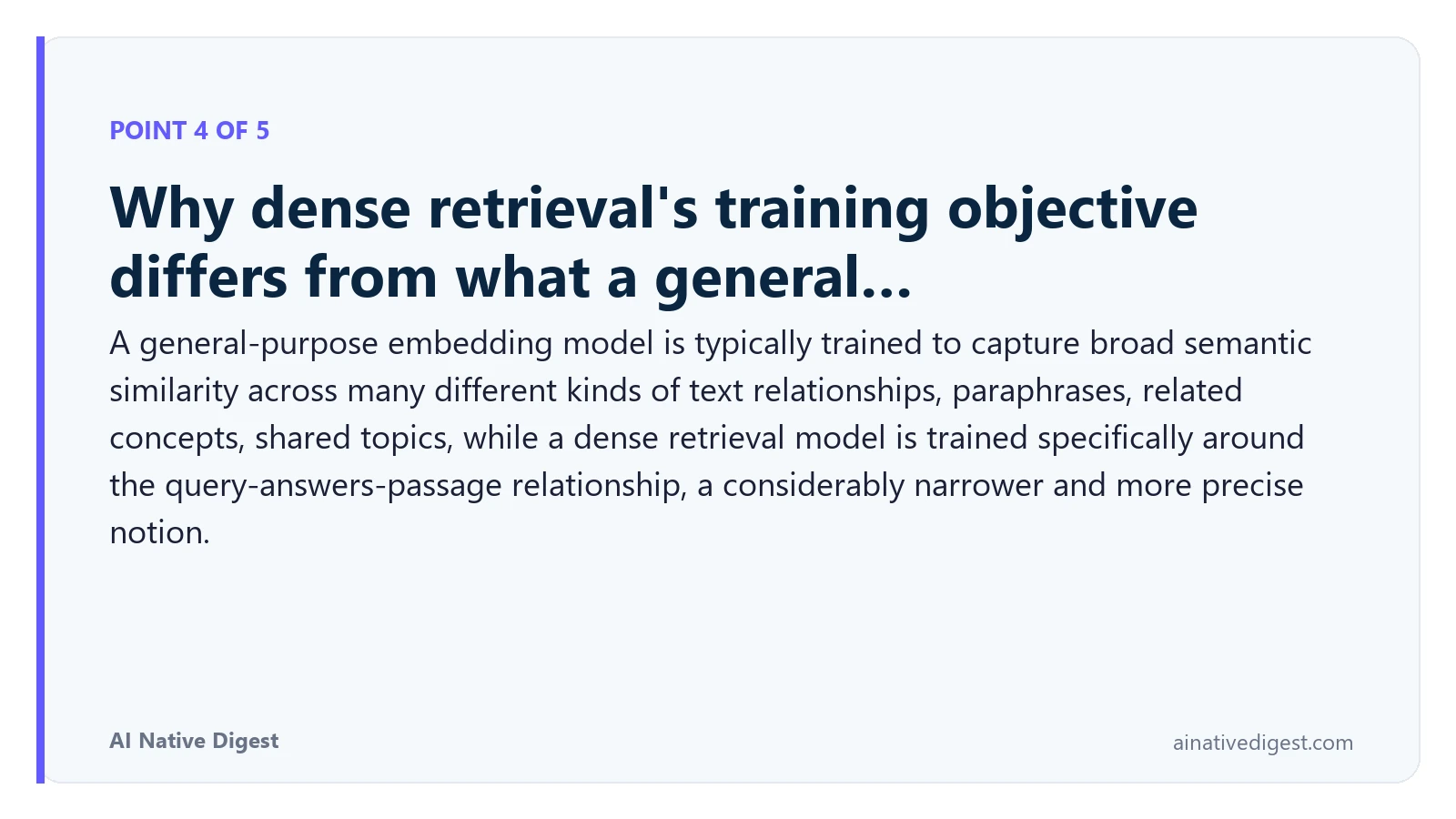 Point 4 of 5: Why dense retrieval's training objective differs from what a general…. A general-purpose embedding model is typically trained to capture broad semantic similarity across many different kinds of text relationships, paraphrases, related concepts, shared topics, while a dense retrieval model is trained specifically around the query-answers-passage relationship, a considerably narrower and more precise notion. ainativedigest.com