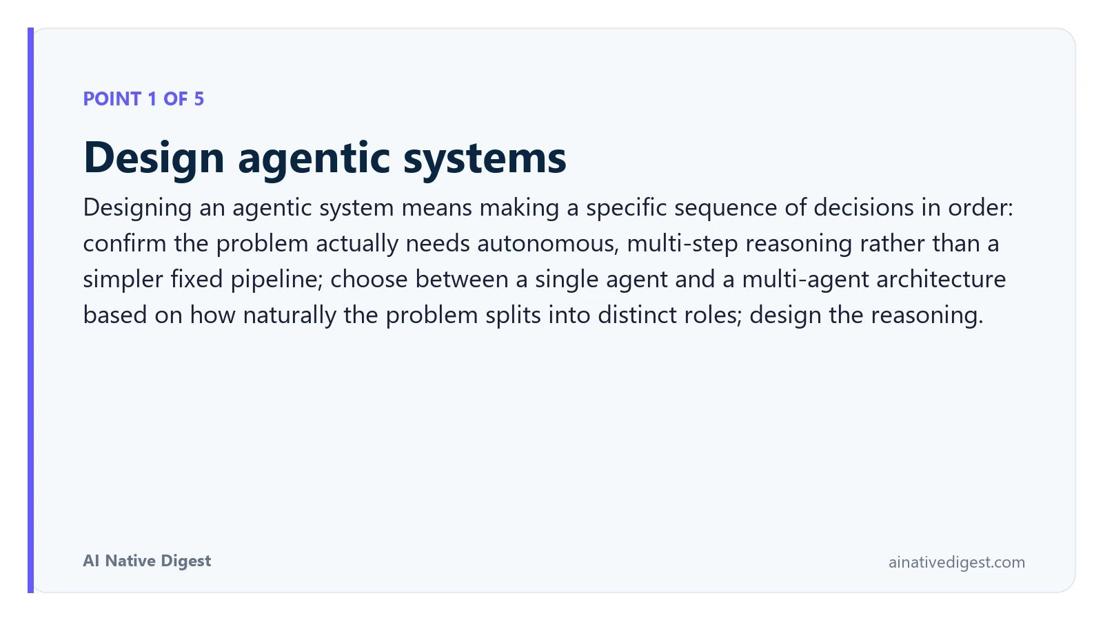 Point 1 of 5: Design agentic systems. Designing an agentic system means making a specific sequence of decisions in order: confirm the problem actually needs autonomous, multi-step reasoning rather than a simpler fixed pipeline; choose between a single agent and a multi-agent architecture based on how naturally the problem splits into distinct roles; design the reasoning. ainativedigest.com