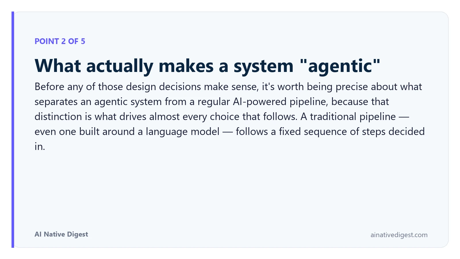 Point 2 of 5: What actually makes a system "agentic". Before any of those design decisions make sense, it's worth being precise about what separates an agentic system from a regular AI-powered pipeline, because that distinction is what drives almost every choice that follows. A traditional pipeline — even one built around a language model — follows a fixed sequence of steps decided in. ainativedigest.com