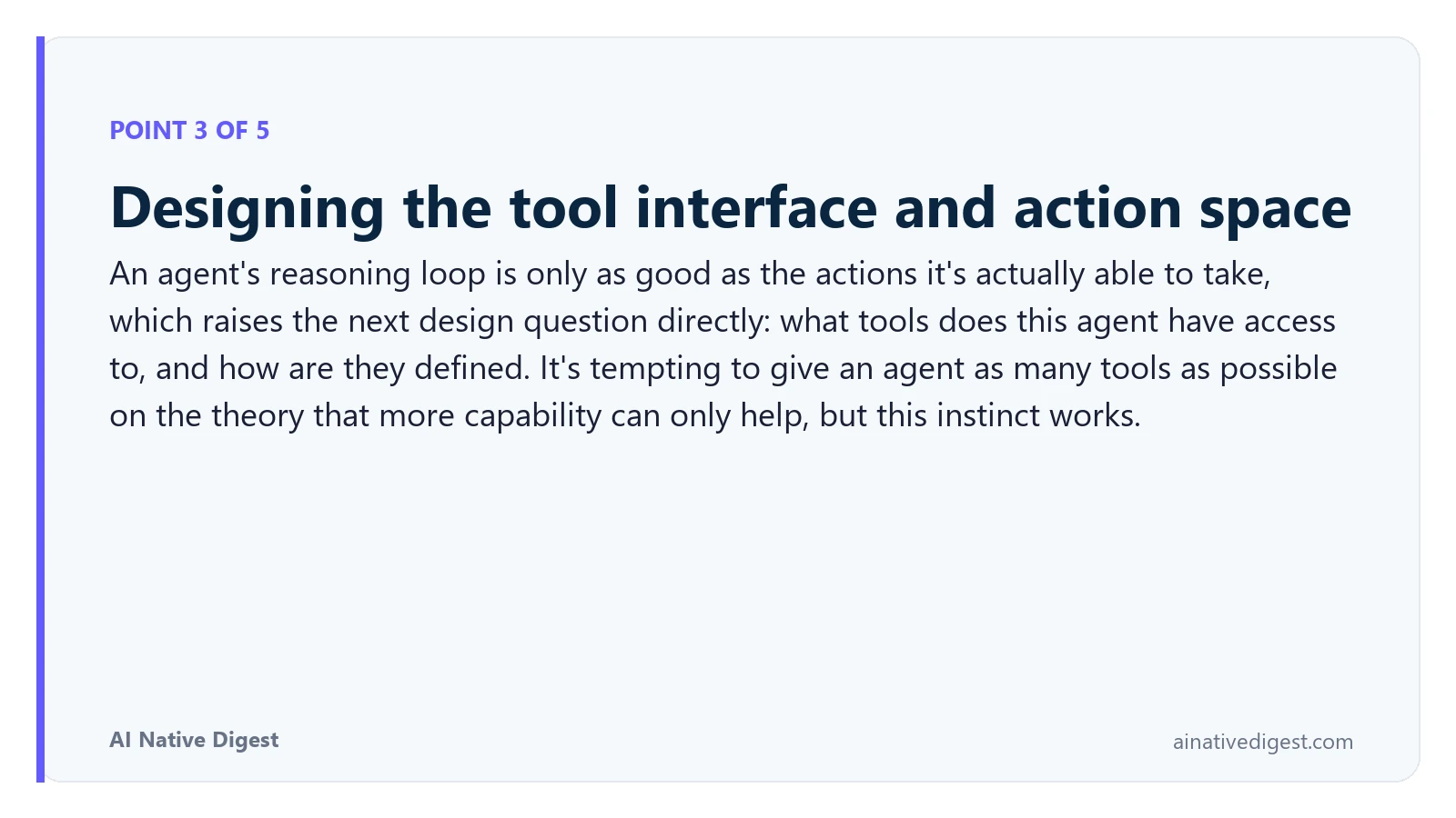 Point 3 of 5: Designing the tool interface and action space. An agent's reasoning loop is only as good as the actions it's actually able to take, which raises the next design question directly: what tools does this agent have access to, and how are they defined. It's tempting to give an agent as many tools as possible on the theory that more capability can only help, but this instinct works. ainativedigest.com