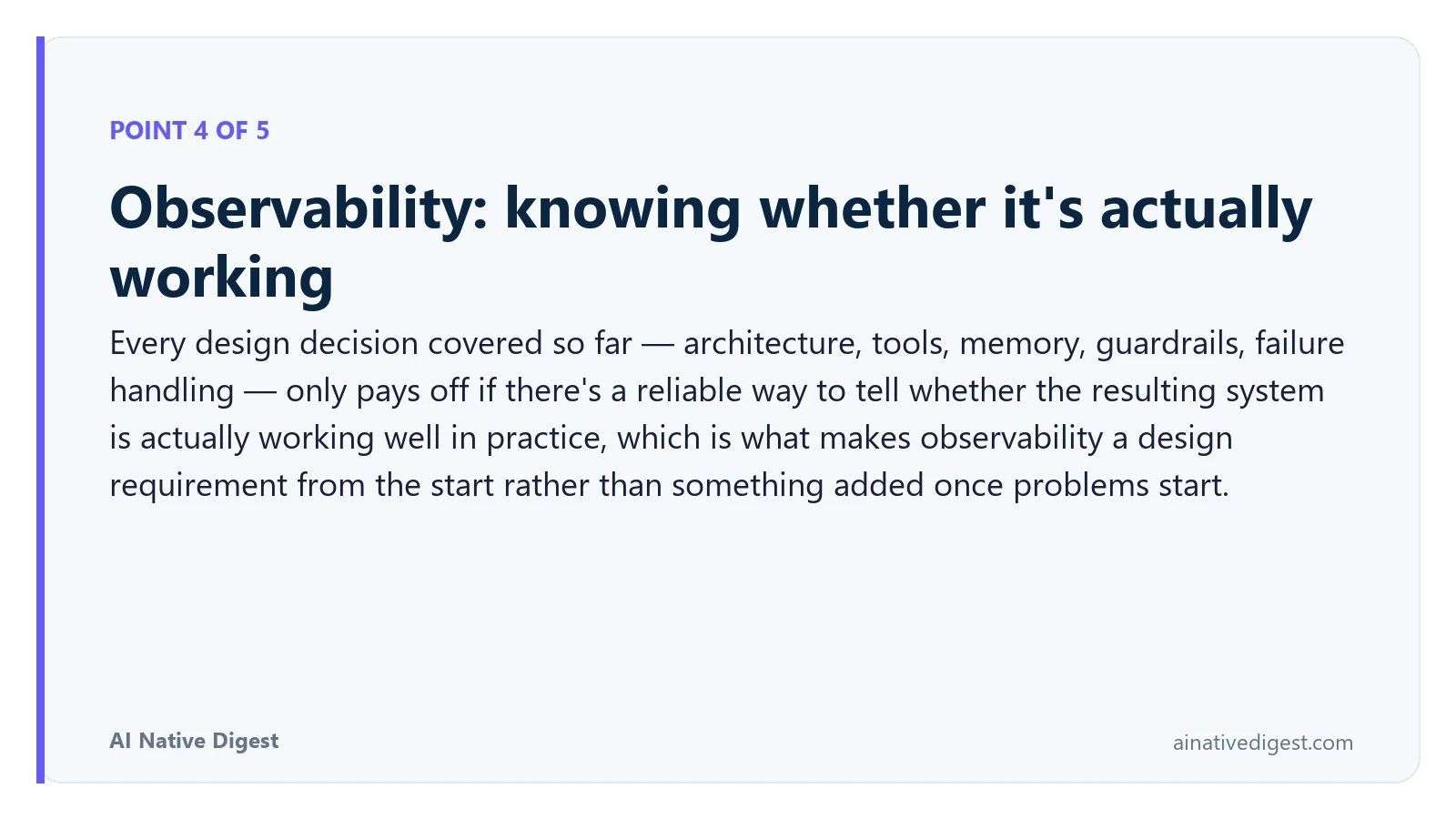 Point 4 of 5: Observability: knowing whether it's actually working. Every design decision covered so far — architecture, tools, memory, guardrails, failure handling — only pays off if there's a reliable way to tell whether the resulting system is actually working well in practice, which is what makes observability a design requirement from the start rather than something added once problems start. ainativedigest.com