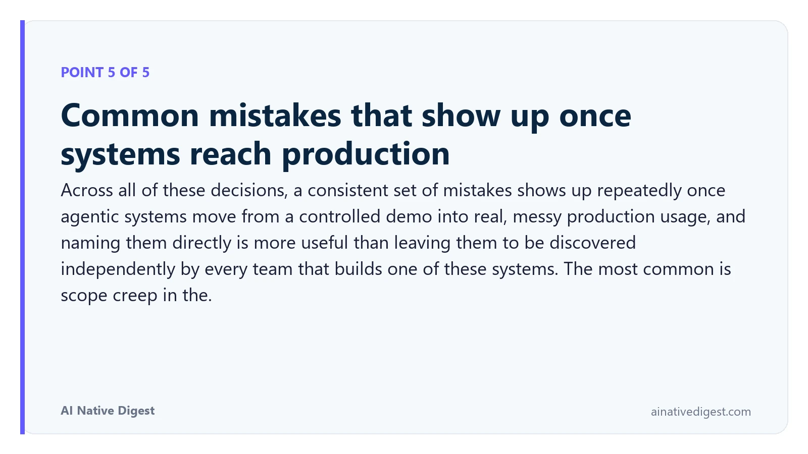 Point 5 of 5: Common mistakes that show up once systems reach production. Across all of these decisions, a consistent set of mistakes shows up repeatedly once agentic systems move from a controlled demo into real, messy production usage, and naming them directly is more useful than leaving them to be discovered independently by every team that builds one of these systems. The most common is scope creep in the. ainativedigest.com