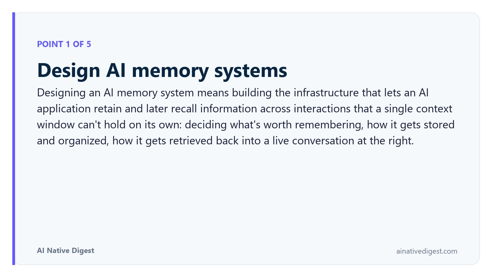 Point 1 of 5: Design AI memory systems. Designing an AI memory system means building the infrastructure that lets an AI application retain and later recall information across interactions that a single context window can't hold on its own: deciding what's worth remembering, how it gets stored and organized, how it gets retrieved back into a live conversation at the right. ainativedigest.com