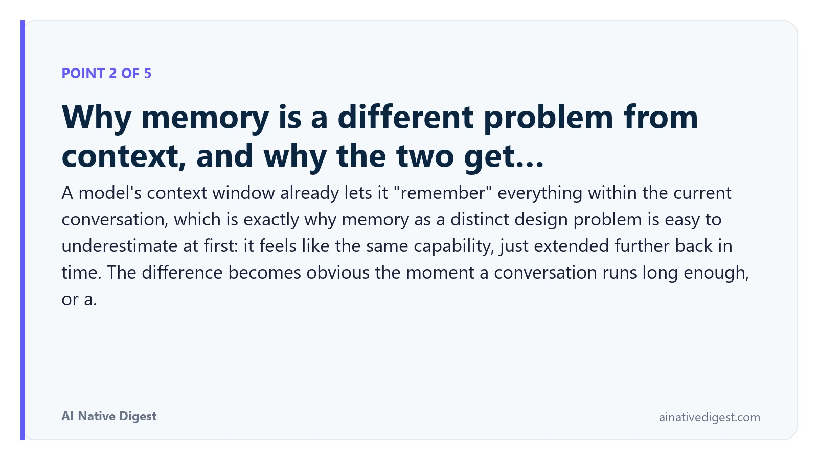 Point 2 of 5: Why memory is a different problem from context, and why the two get…. A model's context window already lets it "remember" everything within the current conversation, which is exactly why memory as a distinct design problem is easy to underestimate at first: it feels like the same capability, just extended further back in time. The difference becomes obvious the moment a conversation runs long enough, or a. ainativedigest.com
