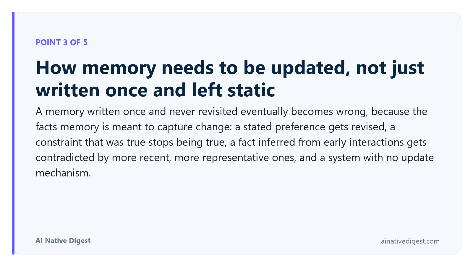 Point 3 of 5: How memory needs to be updated, not just written once and left static. A memory written once and never revisited eventually becomes wrong, because the facts memory is meant to capture change: a stated preference gets revised, a constraint that was true stops being true, a fact inferred from early interactions gets contradicted by more recent, more representative ones, and a system with no update mechanism. ainativedigest.com