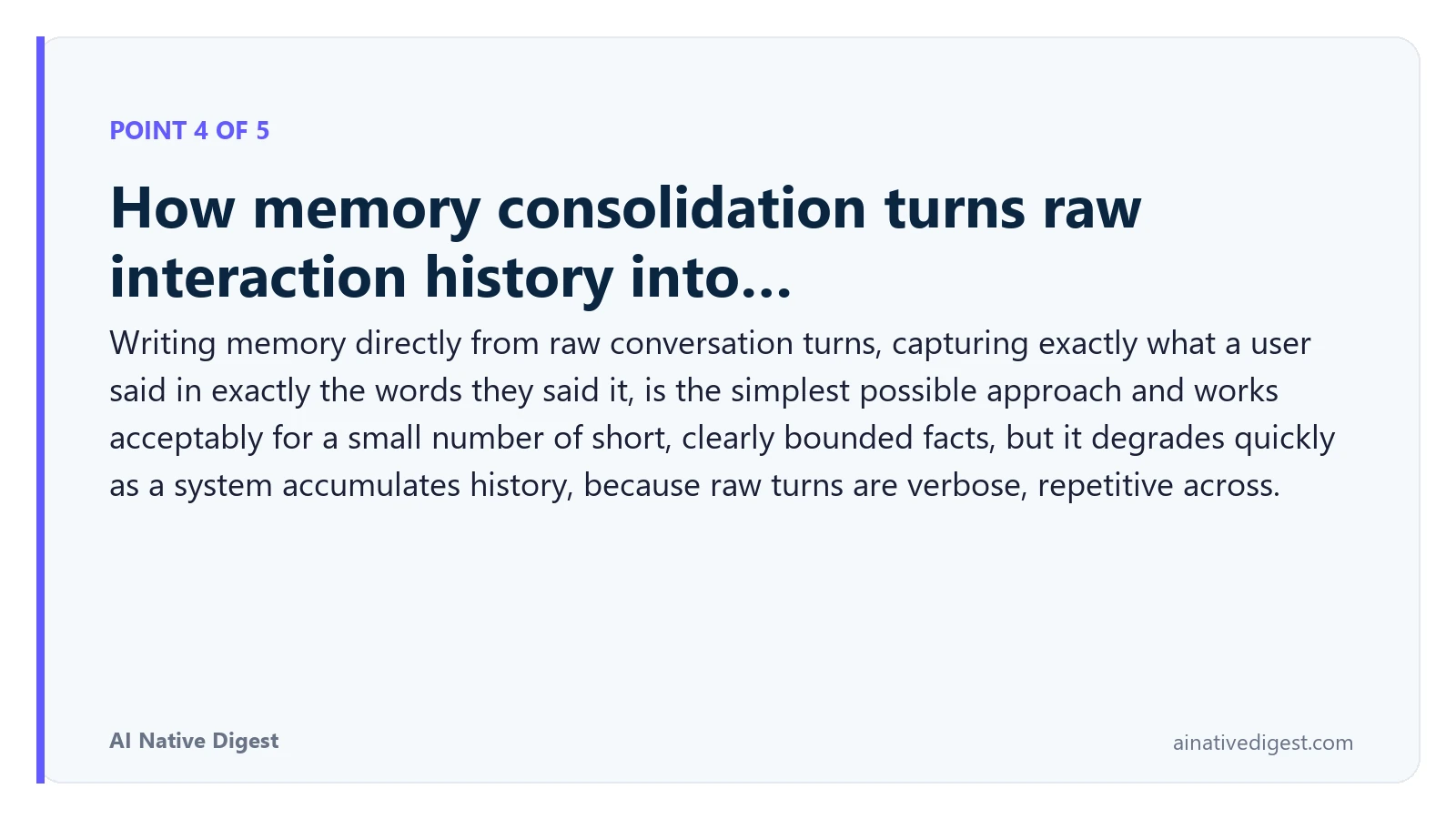 Point 4 of 5: How memory consolidation turns raw interaction history into…. Writing memory directly from raw conversation turns, capturing exactly what a user said in exactly the words they said it, is the simplest possible approach and works acceptably for a small number of short, clearly bounded facts, but it degrades quickly as a system accumulates history, because raw turns are verbose, repetitive across. ainativedigest.com